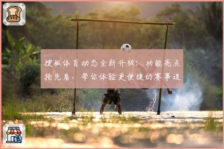 搜狐体育动态全新升级：功能亮点抢先看，带你体验更便捷的赛事追踪与资讯服务
