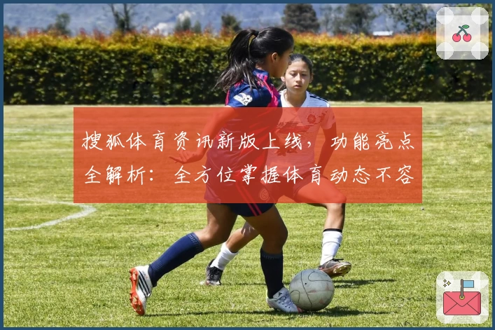 搜狐体育资讯新版上线，功能亮点全解析：全方位掌握体育动态不容错过