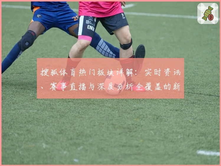 搜狐体育热门板块详解：实时资讯、赛事直播与深度分析全覆盖的新体验