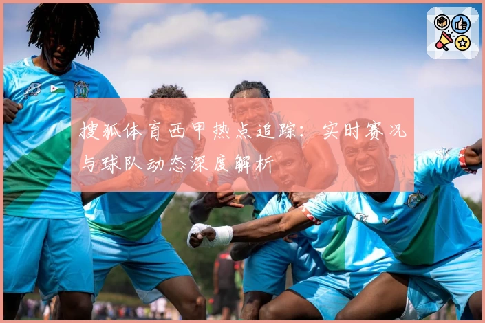 搜狐体育西甲热点追踪:实时赛况与球队动态深度解析