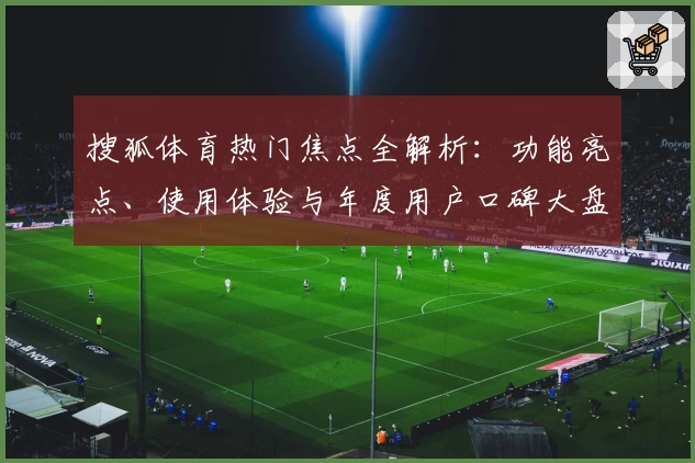 搜狐体育热门焦点全解析：功能亮点、使用体验与年度用户口碑大盘点