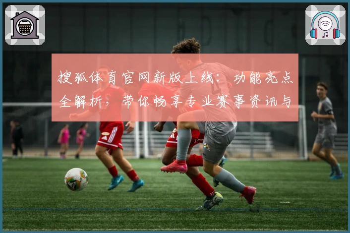搜狐体育官网新版上线:功能亮点全解析,带你畅享专业赛事资讯与便捷观看体验