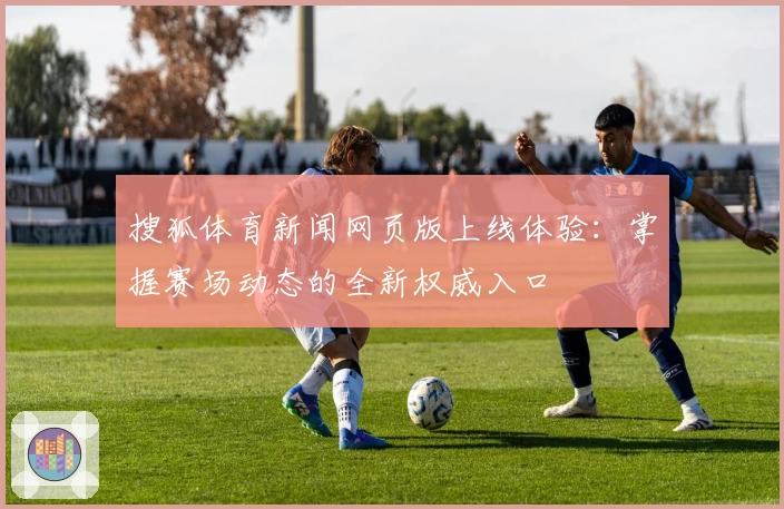 搜狐体育新闻网页版上线体验：掌握赛场动态的全新权威入口
