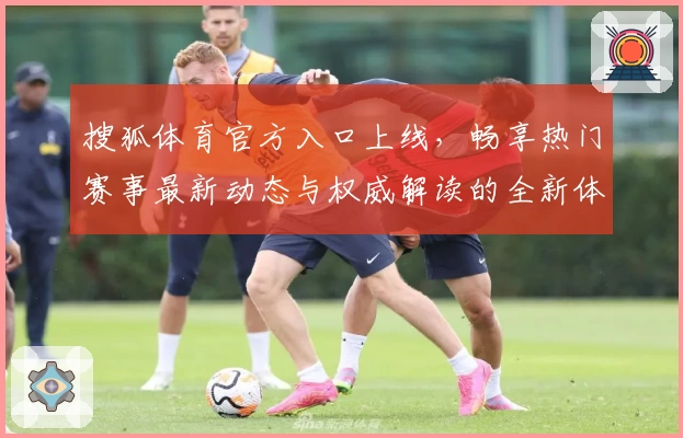 搜狐体育官方入口上线，畅享热门赛事最新动态与权威解读的全新体验