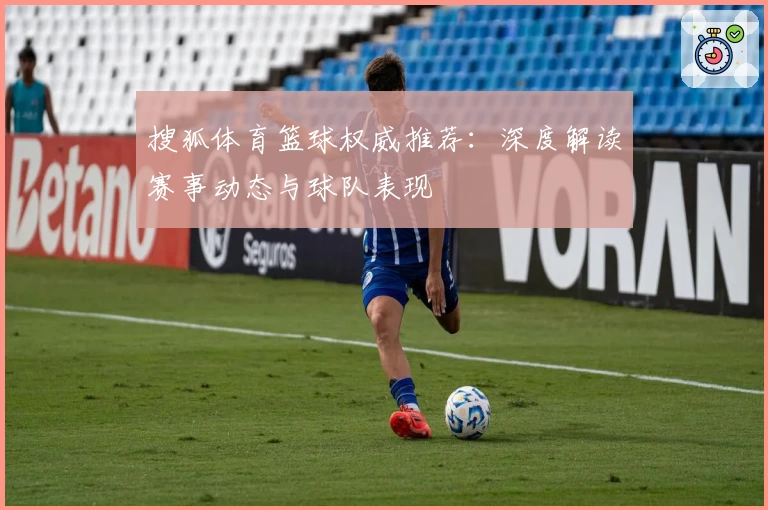 搜狐体育篮球权威推荐：深度解读赛事动态与球队表现