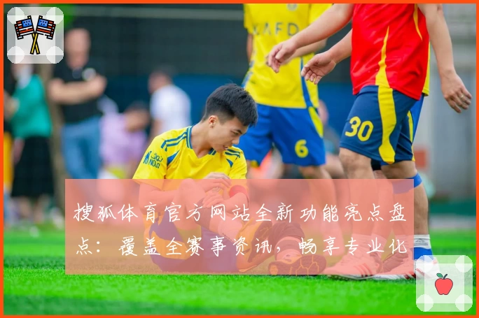搜狐体育官方网站全新功能亮点盘点：覆盖全赛事资讯，畅享专业化体验