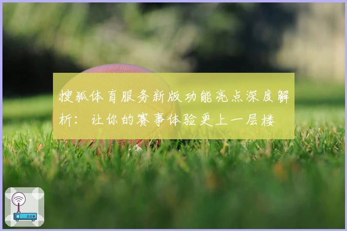搜狐体育服务新版功能亮点深度解析：让你的赛事体验更上一层楼