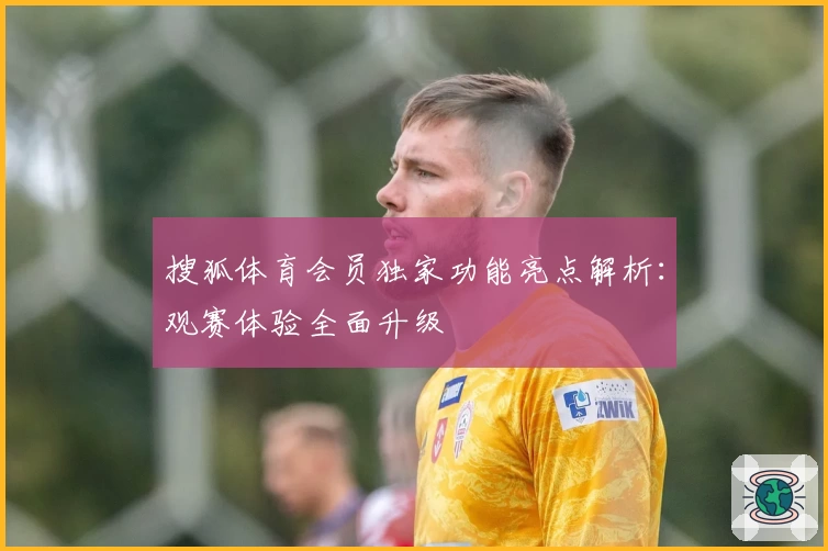 搜狐体育会员独家功能亮点解析：观赛体验全面升级