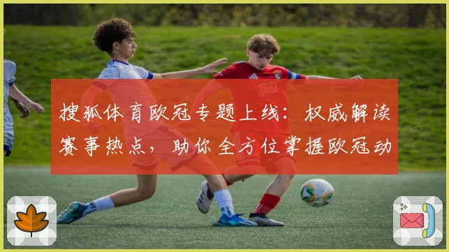 搜狐体育欧冠专题上线：权威解读赛事热点，助你全方位掌握欧冠动态