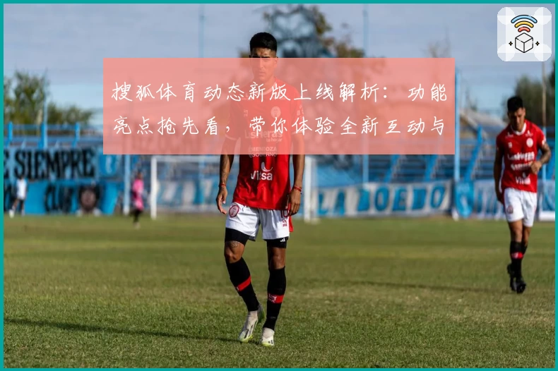 搜狐体育动态新版上线解析:功能亮点抢先看,带你体验全新互动与赛事服务
