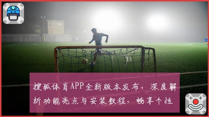 搜狐体育APP全新版本发布，深度解析功能亮点与安装教程，畅享个性化体育资讯体验