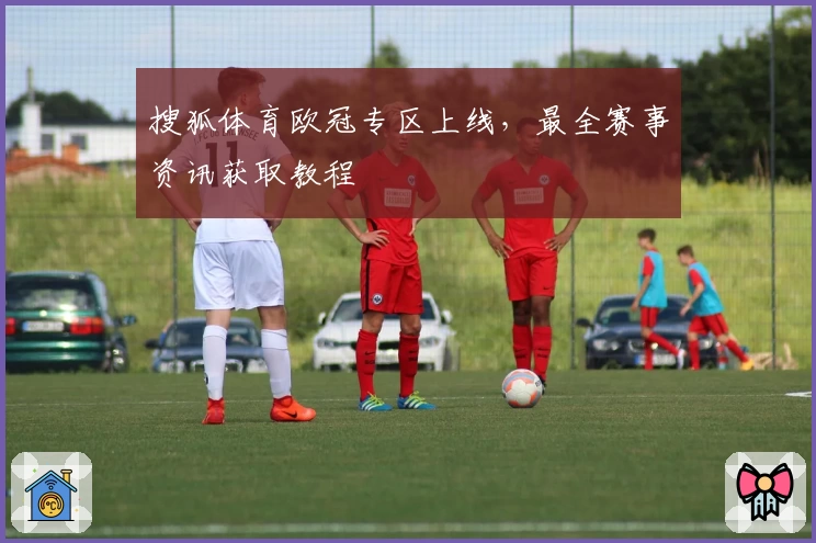 搜狐体育欧冠专区上线，最全赛事资讯获取教程