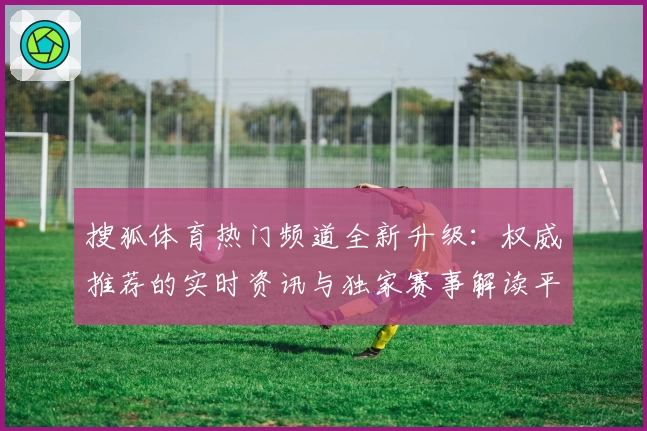 搜狐体育热门频道全新升级:权威推荐的实时资讯与独家赛事解读平台