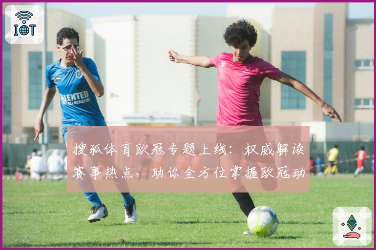 搜狐体育欧冠专题上线：权威解读赛事热点，助你全方位掌握欧冠动态