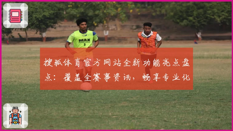 搜狐体育官方网站全新功能亮点盘点：覆盖全赛事资讯，畅享专业化体验