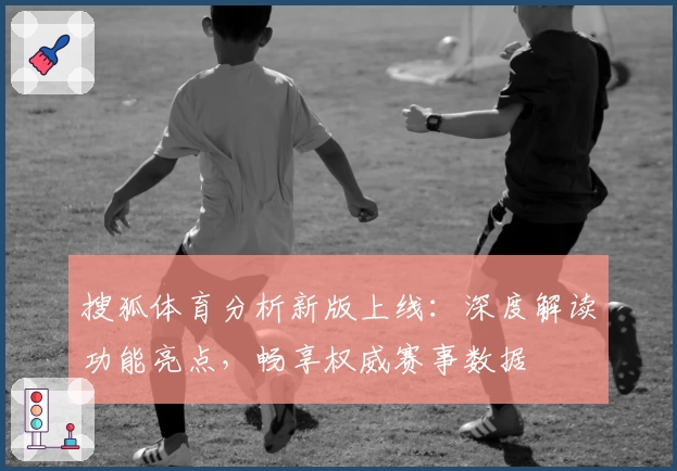搜狐体育分析新版上线:深度解读功能亮点,畅享权威赛事数据