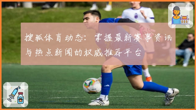 搜狐体育动态：掌握最新赛事资讯与热点新闻的权威推荐平台