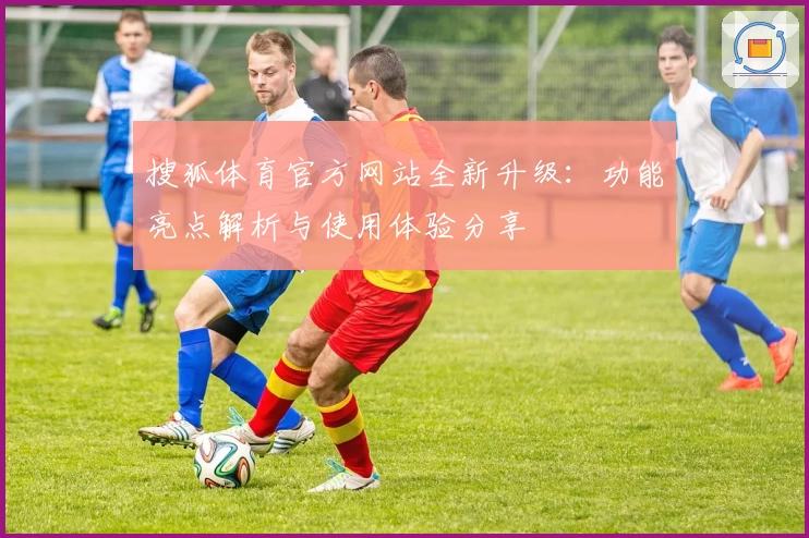 搜狐体育官方网站全新升级:功能亮点解析与使用体验分享