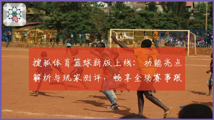 搜狐体育篮球新版上线：功能亮点解析与玩家测评，畅享全场赛事跟踪体验