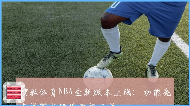 搜狐体育NBA全新版本上线：功能亮点详解与玩家测评汇总