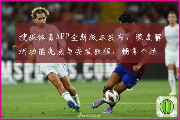 搜狐体育APP全新版本发布，深度解析功能亮点与安装教程，畅享个性化体育资讯体验
