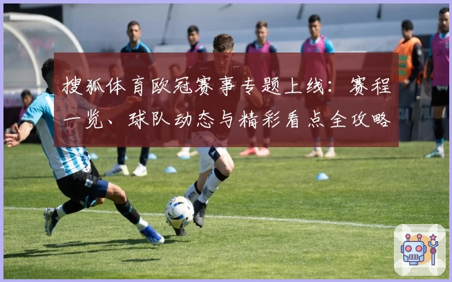 搜狐体育欧冠赛事专题上线:赛程一览、球队动态与精彩看点全攻略