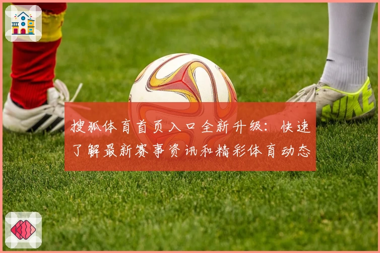 搜狐体育首页入口全新升级：快速了解最新赛事资讯和精彩体育动态