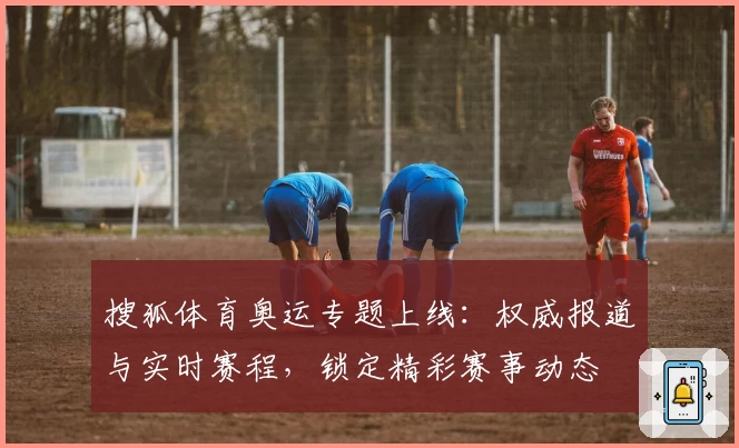 搜狐体育奥运专题上线：权威报道与实时赛程，锁定精彩赛事动态