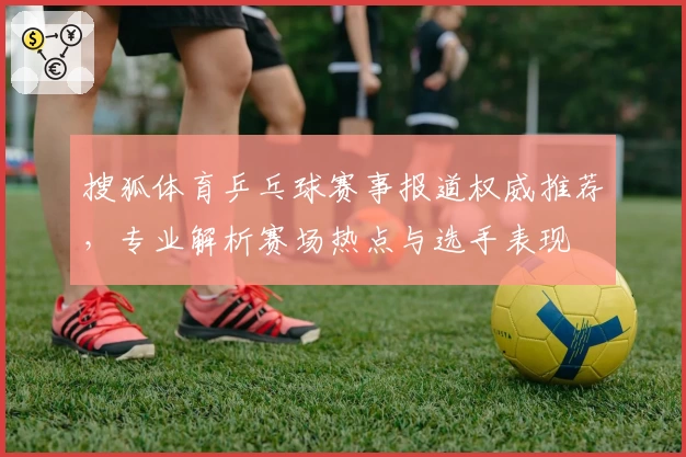 搜狐体育乒乓球赛事报道权威推荐，专业解析赛场热点与选手表现