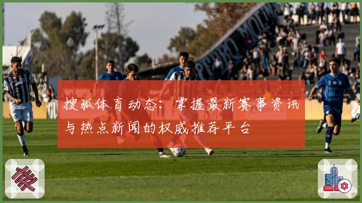搜狐体育动态：掌握最新赛事资讯与热点新闻的权威推荐平台