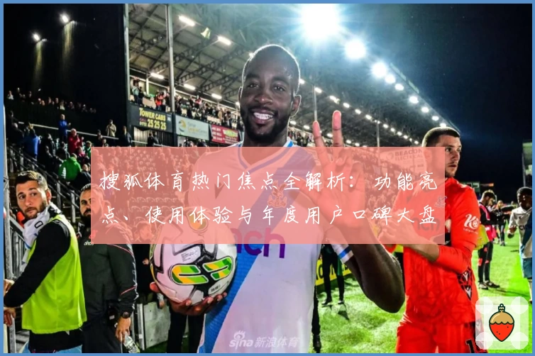 搜狐体育热门焦点全解析：功能亮点、使用体验与年度用户口碑大盘点