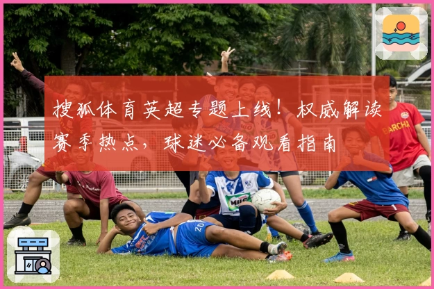 搜狐体育英超专题上线！权威解读赛季热点，球迷必备观看指南